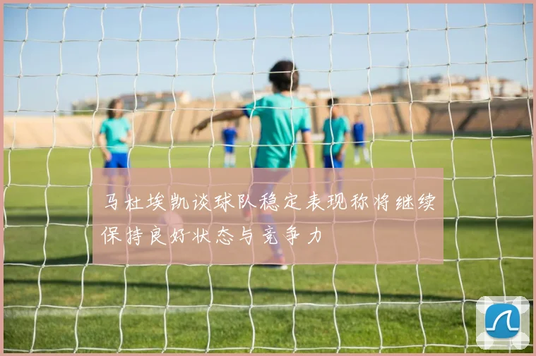 马杜埃凯谈球队稳定表现称将继续保持良好状态与竞争力