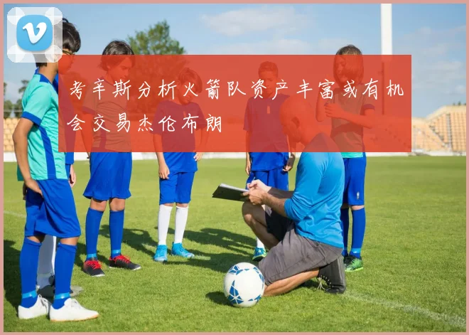 考辛斯分析火箭队资产丰富或有机会交易杰伦布朗