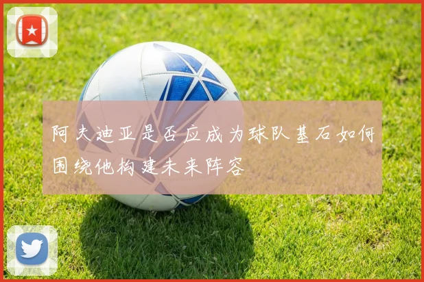 阿夫迪亚是否应成为球队基石如何围绕他构建未来阵容