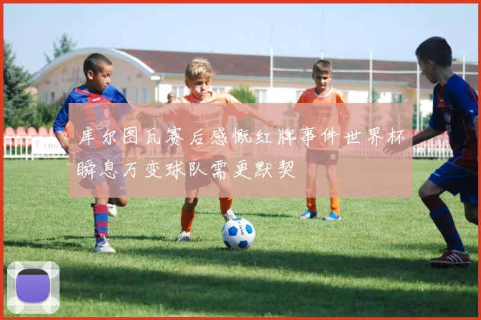库尔图瓦赛后感慨红牌事件世界杯瞬息万变球队需更默契