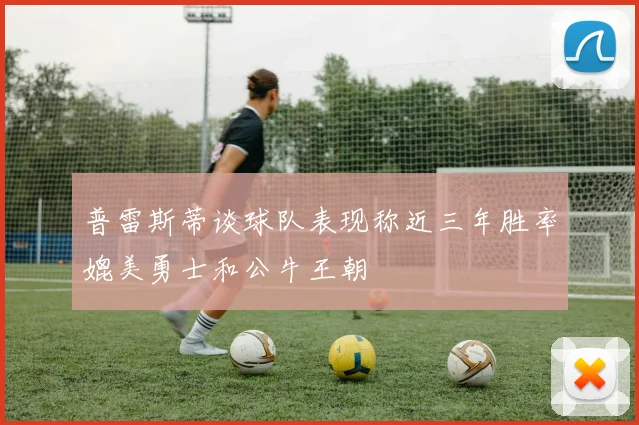 普雷斯蒂谈球队表现称近三年胜率媲美勇士和公牛王朝