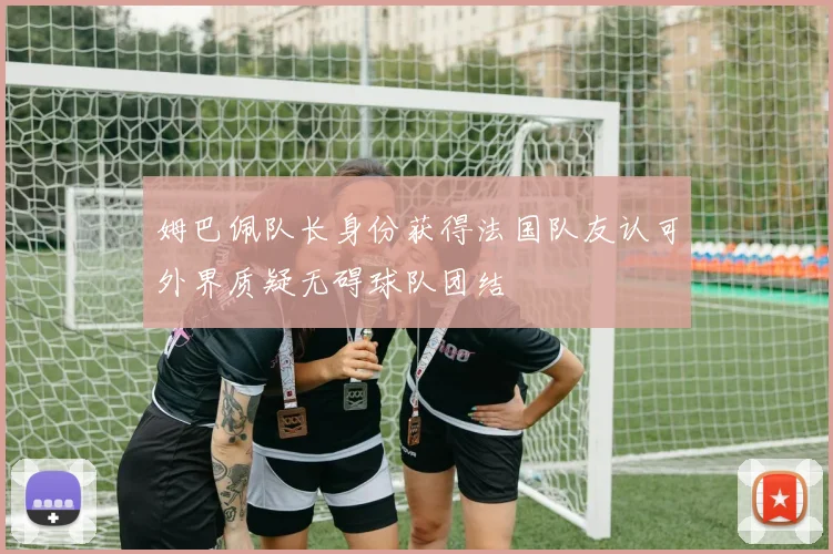 姆巴佩队长身份获得法国队友认可外界质疑无碍球队团结