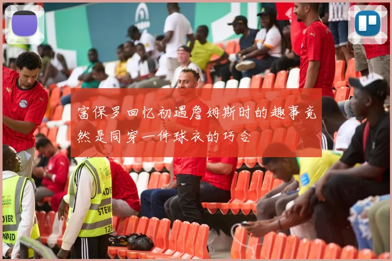 富保罗回忆初遇詹姆斯时的趣事竟然是同穿一件球衣的巧合