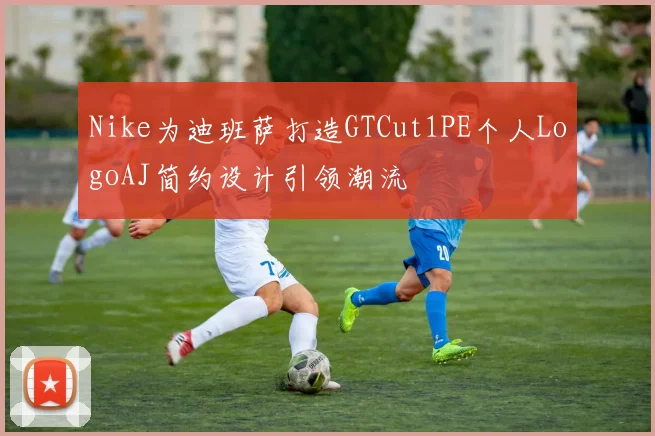 Nike为迪班萨打造GTCut1PE个人LogoAJ简约设计引领潮流