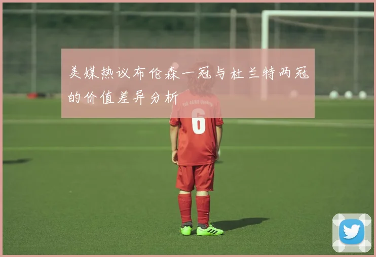 美媒热议布伦森一冠与杜兰特两冠的价值差异分析