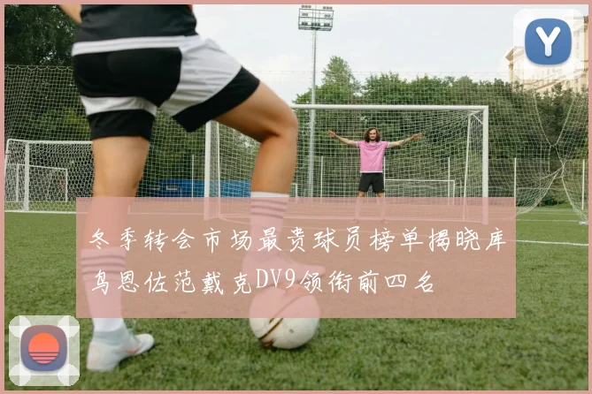 冬季转会市场最贵球员榜单揭晓库鸟恩佐范戴克DV9领衔前四名