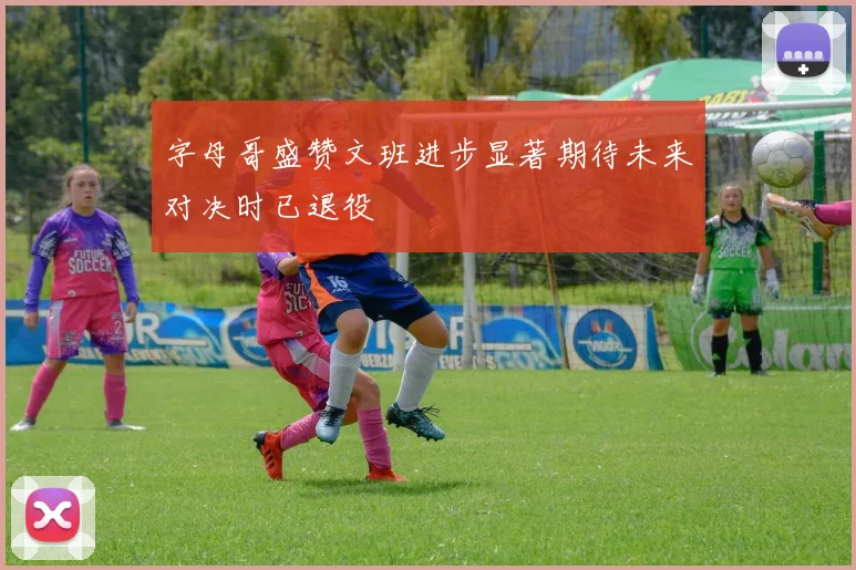 字母哥盛赞文班进步显著期待未来对决时已退役