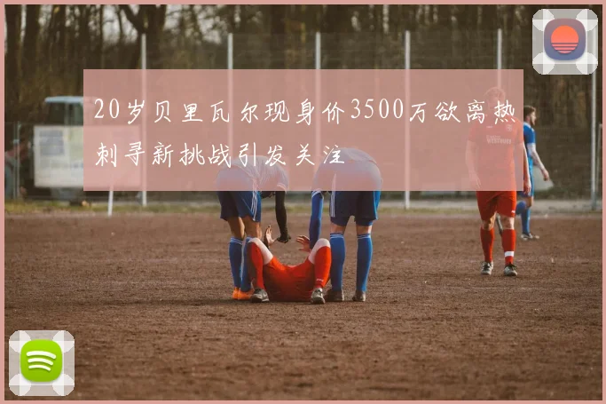 20岁贝里瓦尔现身价3500万欲离热刺寻新挑战引发关注