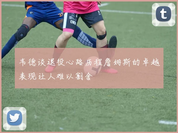 韦德谈退役心路历程詹姆斯的卓越表现让人难以割舍
