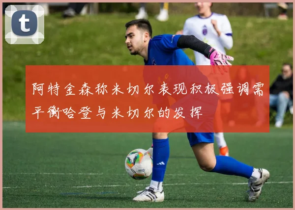 阿特金森称米切尔表现积极强调需平衡哈登与米切尔的发挥