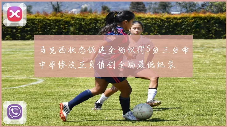 马克西状态低迷全场仅得5分三分命中率惨淡正负值创全场最低纪录