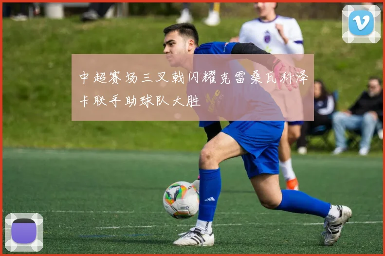 中超赛场三叉戟闪耀克雷桑瓦科泽卡联手助球队大胜