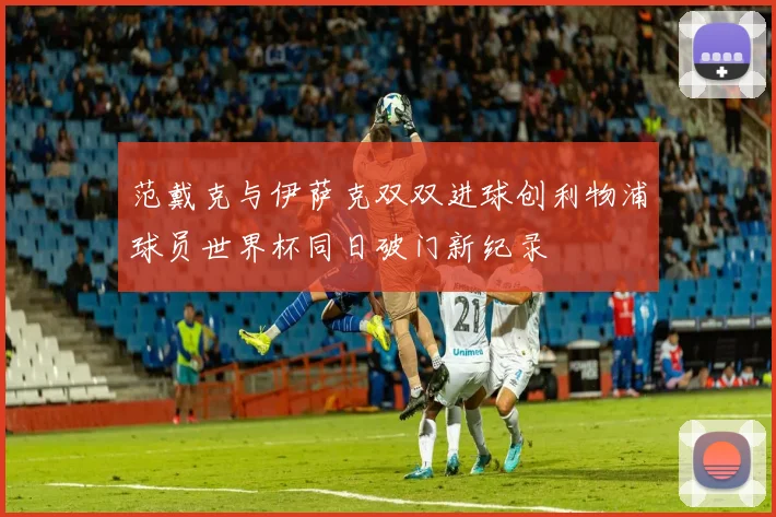 范戴克与伊萨克双双进球创利物浦球员世界杯同日破门新纪录
