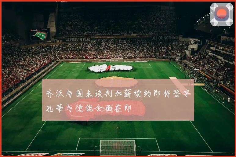 齐沃与国米谈判加薪续约即将签字孔蒂与德佬会面在即