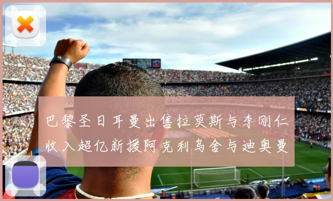 巴黎圣日耳曼出售拉莫斯与李刚仁收入超亿新援阿克利乌舍与迪奥曼德即将加盟