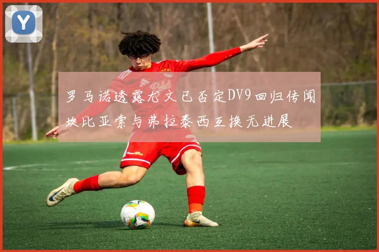 罗马诺透露尤文已否定DV9回归传闻坎比亚索与弗拉泰西互换无进展