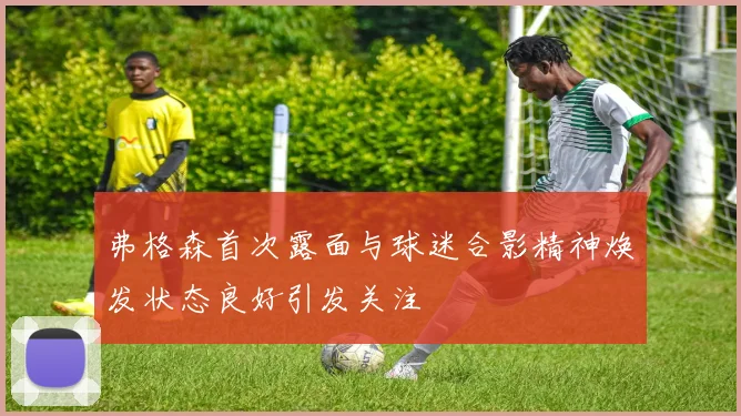 弗格森首次露面与球迷合影精神焕发状态良好引发关注