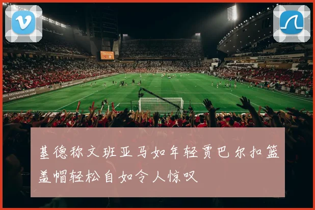 基德称文班亚马如年轻贾巴尔扣篮盖帽轻松自如令人惊叹