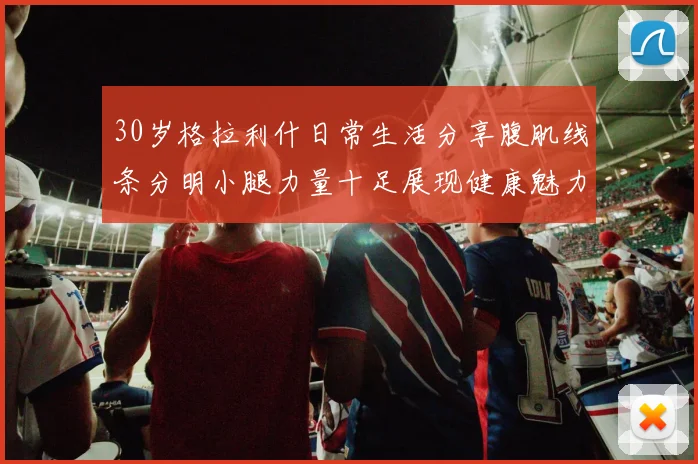 30岁格拉利什日常生活分享腹肌线条分明小腿力量十足展现健康魅力