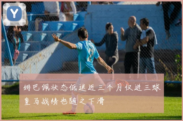 姆巴佩状态低迷近三个月仅进三球皇马战绩也随之下滑