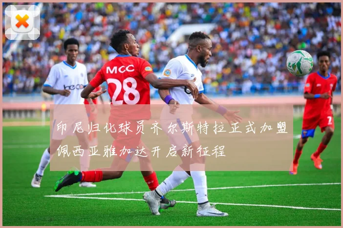 印尼归化球员齐尔斯特拉正式加盟佩西亚雅加达开启新征程