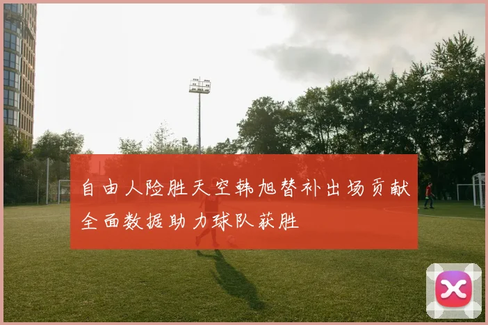 自由人险胜天空韩旭替补出场贡献全面数据助力球队获胜