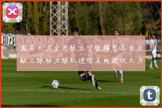 国安火力全开张玉宁张稀哲各自贡献三球助力球队连续五轮进攻火力猛增